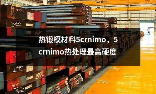熱鍛模材料5crnimo，5crnimo熱處理最高硬度