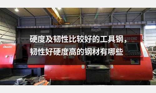 硬度及韌性比較好的工具鋼，韌性好硬度高的鋼材有哪些