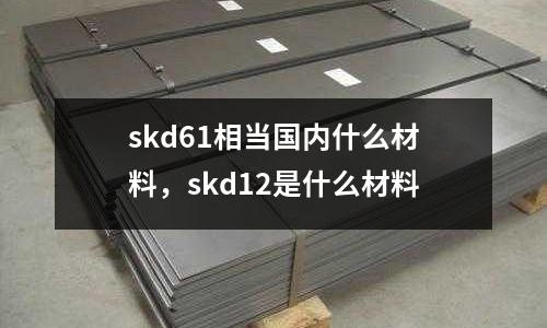 skd61相當國內什么材料，skd12是什么材料