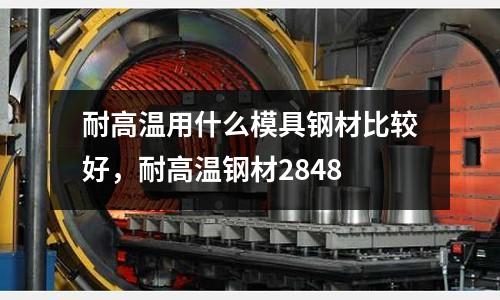 耐高溫用什么模具鋼材比較好,耐高溫鋼材2848