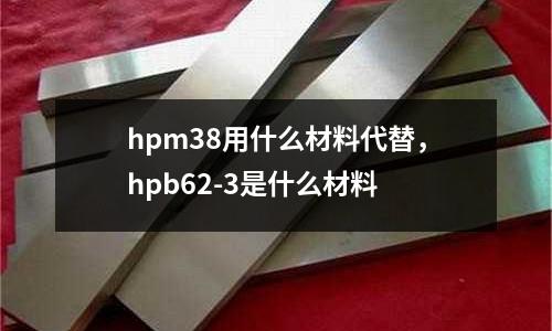 hpm38用什么材料代替,hpb62-3是什么材料