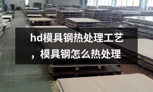 hd模具鋼熱處理工藝，模具鋼怎么熱處理