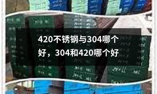 420不銹鋼與304哪個好,304和420哪個好