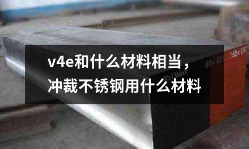 v4e和什么材料相當(dāng),沖裁不銹鋼用什么材料