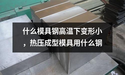 什么模具鋼高溫下變形小,熱壓成型模具用什么鋼