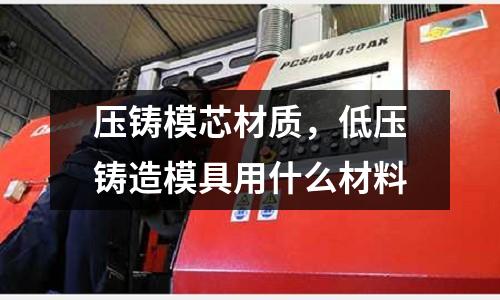 壓鑄模芯材質(zhì),低壓鑄造模具用什么材料