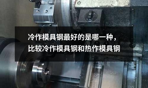 冷作模具鋼最好的是哪一種，比較冷作模具鋼和熱作模具鋼