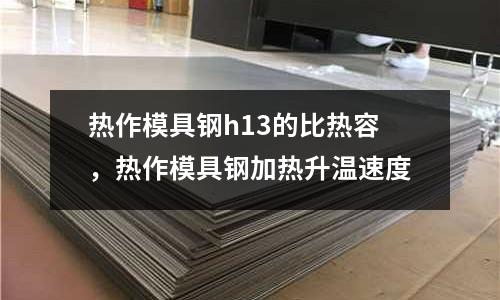 熱作模具鋼h13的比熱容，熱作模具鋼加熱升溫速度