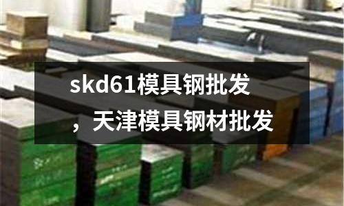 skd61模具鋼批發,天津模具鋼材批發