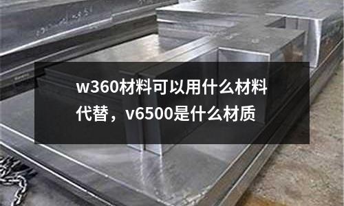 w360材料可以用什么材料代替，v6500是什么材質