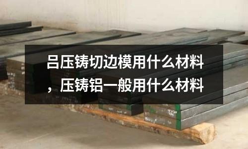 呂壓鑄切邊模用什么材料，壓鑄鋁一般用什么材料
