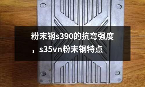 粉末鋼s390的抗彎強(qiáng)度,s35vn粉末鋼特點(diǎn)