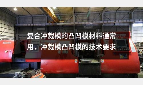 復(fù)合沖裁模的凸凹模材料通常用，沖裁模凸凹模的技術(shù)要求