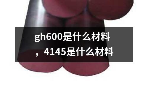 gh600是什么材料,4145是什么材料