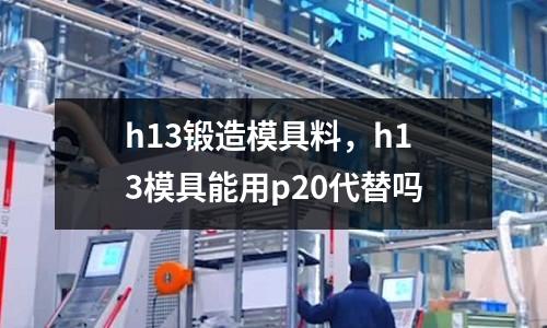 h13鍛造模具料,h13模具能用p20代替嗎