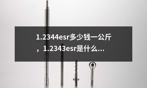 1.2344esr多少錢一公斤,1.2343esr是什么材料