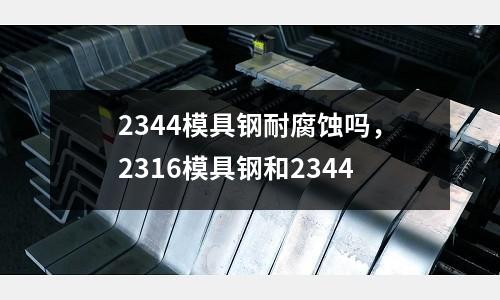 2344模具鋼耐腐蝕嗎，2316模具鋼和2344