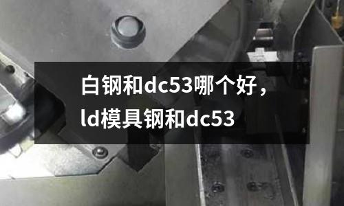 白鋼和dc53哪個(gè)好，ld模具鋼和dc53
