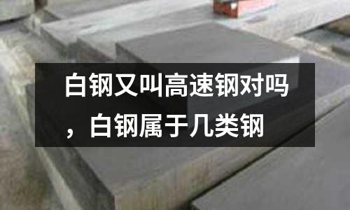 白鋼又叫高速鋼對嗎,白鋼屬于幾類鋼