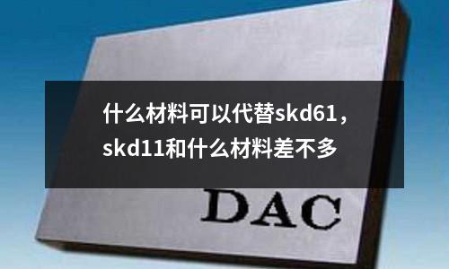 什么材料可以代替skd61，skd11和什么材料差不多