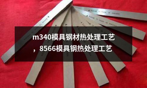 m340模具鋼材熱處理工藝,8566模具鋼熱處理工藝