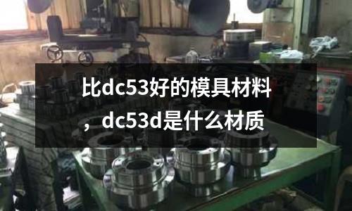 比dc53好的模具材料，dc53d是什么材質