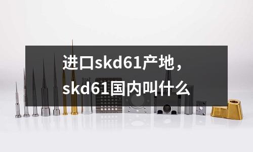 進口skd61產地，skd61國內叫什么