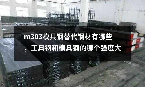 m303模具鋼替代鋼材有哪些，工具鋼和模具鋼的哪個強度大