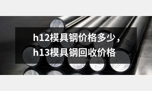 h12模具鋼價格多少,h13模具鋼回收價格