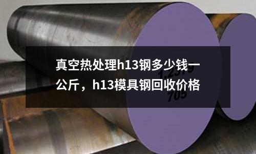 真空熱處理h13鋼多少錢一公斤,h13模具鋼回收價格