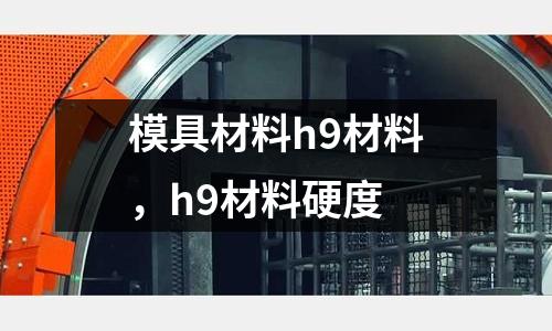 模具材料h9材料,h9材料硬度