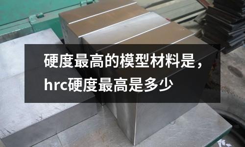 硬度最高的模型材料是，hrc硬度最高是多少