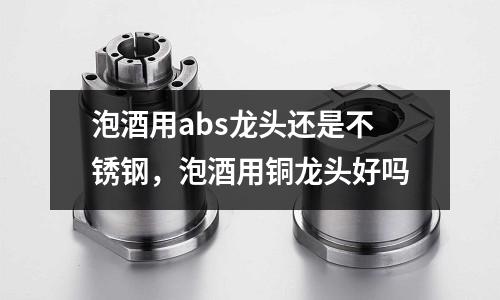 泡酒用abs龍頭還是不銹鋼,泡酒用銅龍頭好嗎