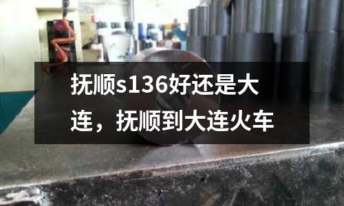 撫順s136好還是大連,撫順到大連火車