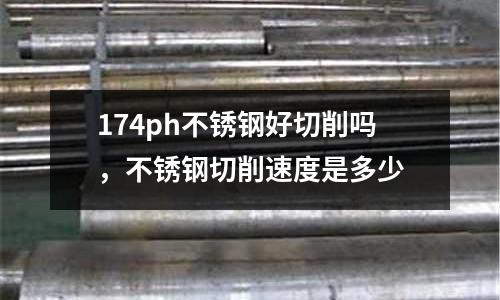 174ph不銹鋼好切削嗎,不銹鋼切削速度是多少