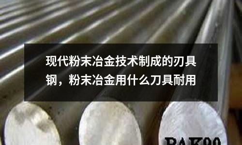 現代粉末冶金技術制成的刃具鋼,粉末冶金用什么刀具耐用