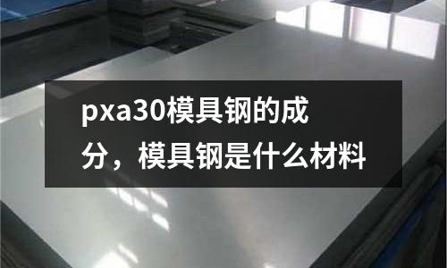 pxa30模具鋼的成分,模具鋼是什么材料