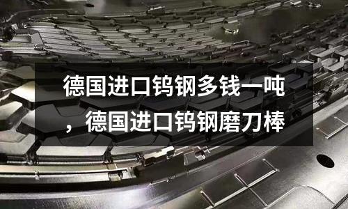 德國進口鎢鋼多錢一噸，德國進口鎢鋼磨刀棒