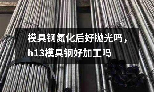 模具鋼氮化后好拋光嗎，h13模具鋼好加工嗎