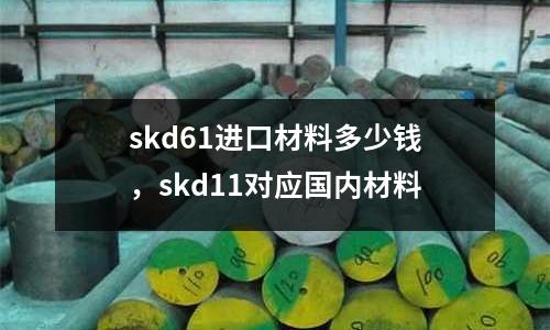 skd61進口材料多少錢，skd11對應國內材料