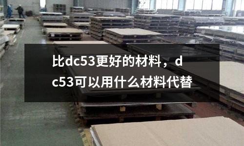 比dc53更好的材料,dc53可以用什么材料代替