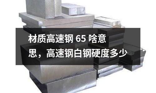 材質高速鋼 65 啥意思,高速鋼白鋼硬度多少