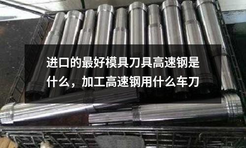 進口的最好模具刀具高速鋼是什么,加工高速鋼用什么車刀