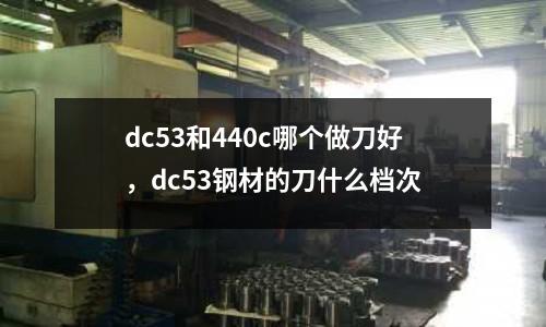 dc53和440c哪個做刀好,dc53鋼材的刀什么檔次