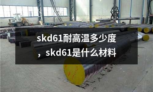 skd61耐高溫多少度，skd61是什么材料