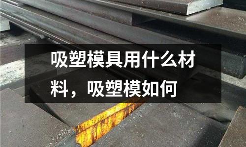 吸塑模具用什么材料，吸塑模如何