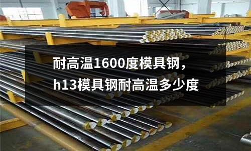 耐高溫1600度模具鋼，h13模具鋼耐高溫多少度