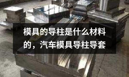 模具的導(dǎo)柱是什么材料的，汽車模具導(dǎo)柱導(dǎo)套