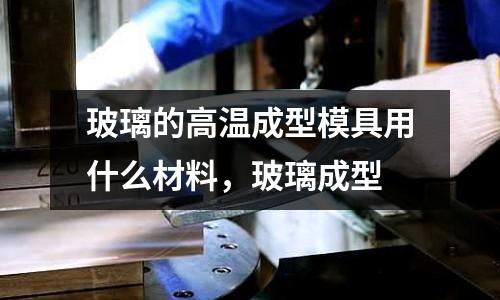 玻璃的高溫成型模具用什么材料，玻璃成型