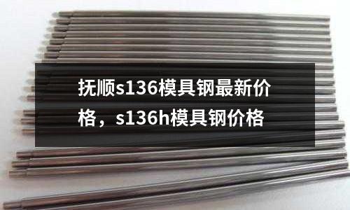 撫順s136模具鋼最新價格，s136h模具鋼價格